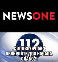  ..соловьев лайф прикройте для начала, слабо?!