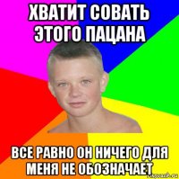 хватит совать этого пацана все равно он ничего для меня не обозначает