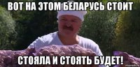 вот на этом беларусь стоит стояла и стоять будет!