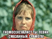  гномосексуалист ты, левин, смазанный, срамота!