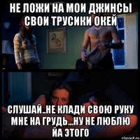 не ложи на мои джинсы свои трусики окей слушай..не клади свою руку мне на грудь...ну не люблю йа этого