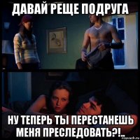 давай реще подруга ну теперь ты перестанешь меня преследовать?!..