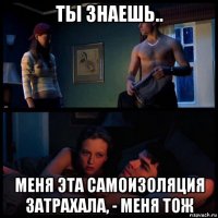 ты знаешь.. меня эта самоизоляция затрахала, - меня тож