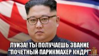  луиза! ты получаешь звание "почетный парикмахер кндр!"