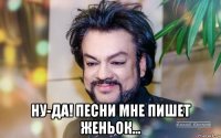  ну-да! песни мне пишет женьок...