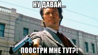 ну давай... поостри мне тут?!