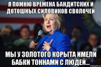 я помню времена бандитских и дотошных силовиков сволочей мы у золотого корыта имели бабки тоннами с людей...
