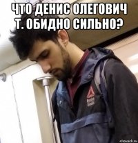 что денис олегович т. обидно сильно? 