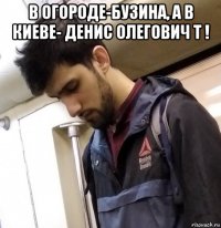 в огороде-бузина, а в киеве- денис олегович т ! 