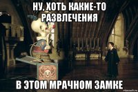 ну, хоть какие-то развлечения в этом мрачном замке