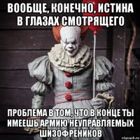 вообще, конечно, истина в глазах смотрящего проблема в том, что в конце ты имеешь армию неуправляемых шизофреников