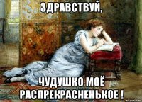 здравствуй, чудушко моё распрекрасненькое !