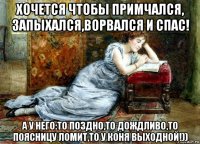 хочется чтобы примчался, запыхался,ворвался и спас! а у него:то поздно,то дождливо,то поясницу ломит,то у коня выходной!))