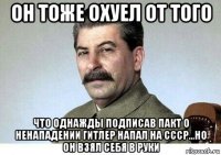 он тоже охуел от того что однажды подписав пакт о ненападении гитлер напал на ссср...но он взял себя в руки