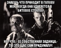 знаешь что приходит в голову мухе когда она ударяется в битовое стекло? нет что..- ее собственная задница,- ты это щас сам придумал?!