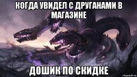 когда увидел с друганами в магазине дошик по скидке
