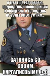 я тебе ещё раз говорю, подойдёшь к моим бойцам и офицерам, и ты сядешь на 25 лет вместе с ним... заткнись со своим нургалиевым!!! >:o