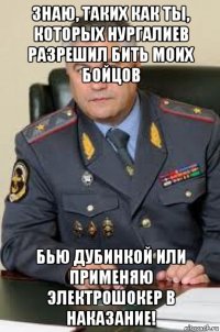 знаю, таких как ты, которых нургалиев разрешил бить моих бойцов бью дубинкой или применяю электрошокер в наказание!