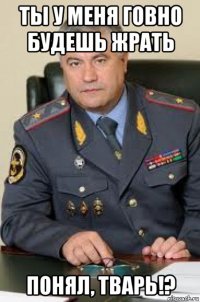 ты у меня говно будешь жрать понял, тварь!?