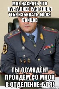 мне насрать что нургалиев разрешил тебе избивать моих бойцов ты осуждён! пройдём со мной в отделение, бля!