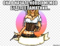 она в начале новых мемов будет))) памятник... 