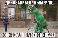 динозавры не вымерли. они уехали на велосипеде!