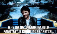 а ну да да...он там на него работает, в конце появляется...