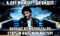 а, тот момент - да видел вообще я смотрю ты по старым фильмам мастер!