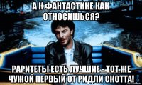 а к фантастике как относишься? раритеты есть лучшие - тот же чужой первый от ридли скотта!