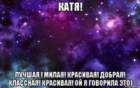 катя! лучшая ! милая! красивая! добрая! классная! красивая! ой я говорила это)