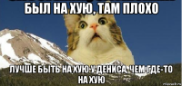 был на хую, там плохо лучше быть на хую у дениса, чем где-то на хую