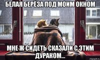 белая берёза под моим окном мне ж сидеть сказали с этим дураком...