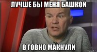 лучше бы меня башкой в говно макнули