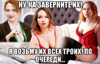 ну-ка заверните их! я возьму их всех троих! по очереди...