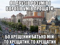 я і друзів розумів і ворогів умів прощати, бо хрещений батько мій- то хрещатик, то хрещатик