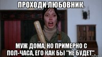 проходи любовник. муж дома, но примерно с пол-часа, его как бы "не будет".
