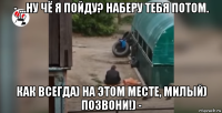- ...ну чё я пойду? наберу тебя потом. как всегда) на этом месте, милый) позвони!) -