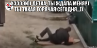 - хээээй)) детка, ты ждала меня?) ты такая горячая сегодня...)) 