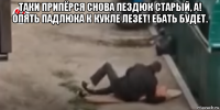 таки припёрся снова пездюк старый, а! опять падлюка к кукле лезет! ебать будет. 