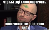 что бы ещё такое построить построил стену, построил дно