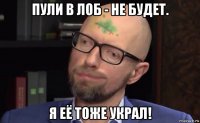 пули в лоб - не будет. я её тоже украл!