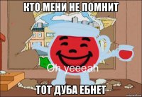 кто мени не помнит тот дуба ебнет