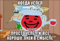 когда успел просто успел..и..все хорошо..окей в смысле