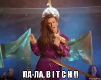  ла-ла, b i t c h !!