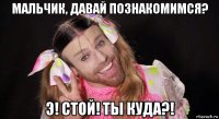 мальчик, давай познакомимся? э! стой! ты куда?!