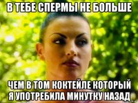 в тебе спермы не больше чем в том коктейле который я употребила минутку назад