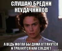 слушаю бредни неудачников а ведь могла бы дома оттянутся и трахнутся как следует