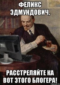 феликс эдмундович, расстреляйте ка вот этого блогера!