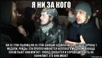 я ни за кого ни за этих пьяниц ни за этих божьих одуванчиков, это 2 стороны 1 медали, рейды эти проплачиваются неплохо а мудакам вообще похуй пьют они или нет, повод доебатся и спровоцировать на конфликт это они умеют
