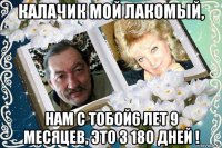 калачик мой лакомый, нам с тобой6 лет 9 месяцев, это 3 18о дней !